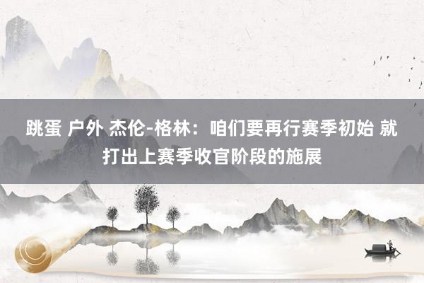 跳蛋 户外 杰伦-格林:咱们要再行赛季初始 就打出上赛季收官阶段的施展
