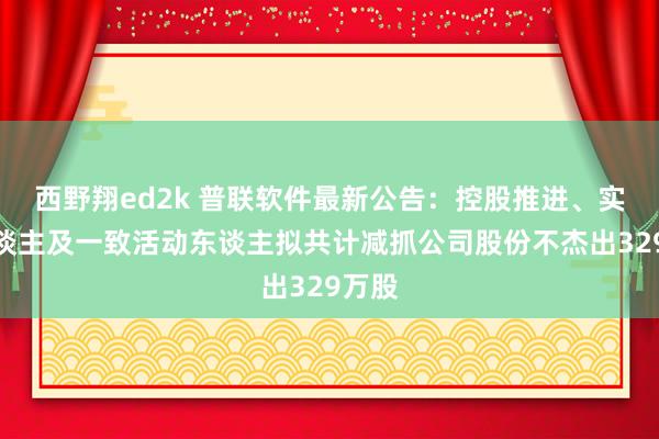 西野翔ed2k 普联软件最新公告：控股推进、实控东谈主及一致活动东谈主拟共计减抓公司股份不杰出329万股