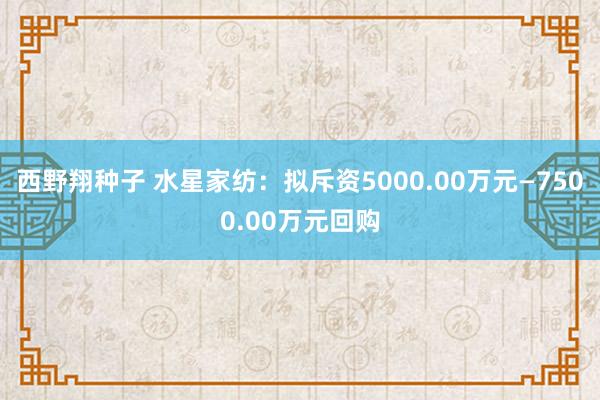 西野翔种子 水星家纺:拟斥资5000.00万元—7500.00万元回购