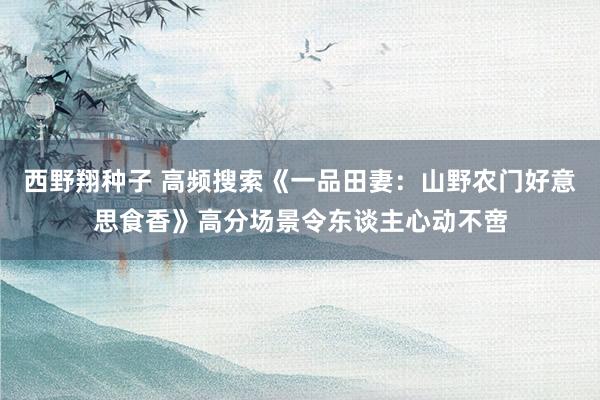西野翔种子 高频搜索《一品田妻：山野农门好意思食香》高分场景令东谈主心动不啻