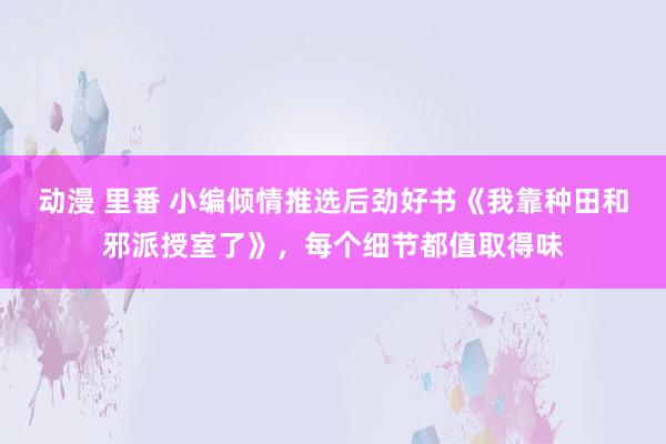 动漫 里番 小编倾情推选后劲好书《我靠种田和邪派授室了》，每个细节都值取得味