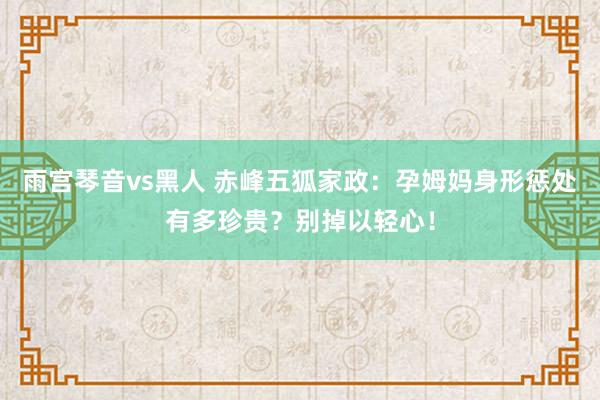 雨宫琴音vs黑人 赤峰五狐家政：孕姆妈身形惩处有多珍贵？别掉以轻心！