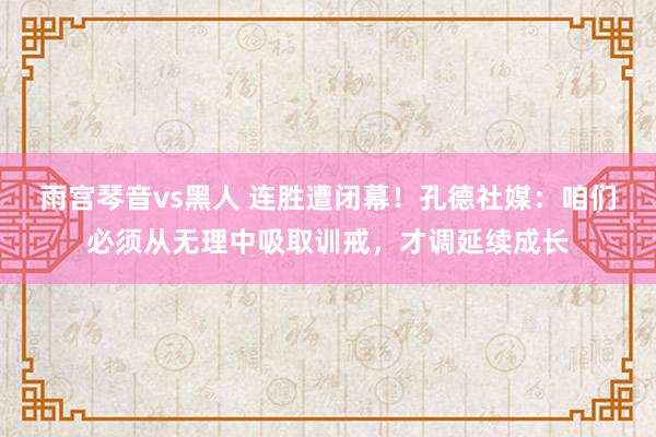 雨宫琴音vs黑人 连胜遭闭幕！孔德社媒：咱们必须从无理中吸取训戒，才调延续成长