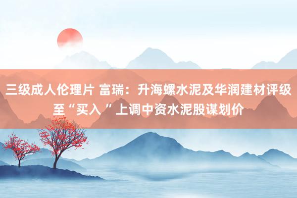 三级成人伦理片 富瑞：升海螺水泥及华润建材评级至“买入 ”上调中资水泥股谋划价