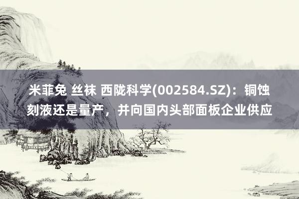 米菲兔 丝袜 西陇科学(002584.SZ)：铜蚀刻液还是量产，并向国内头部面板企业供应