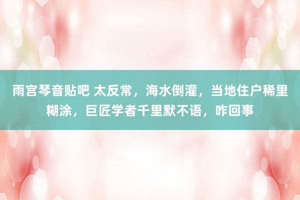 雨宫琴音贴吧 太反常，海水倒灌，当地住户稀里糊涂，巨匠学者千里默不语，咋回事