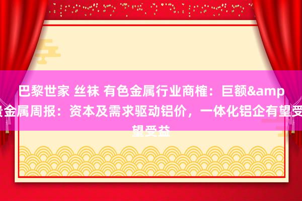 巴黎世家 丝袜 有色金属行业商榷:巨额&贵金属周报:资本及需求驱动铝价,一体化铝企有望受益