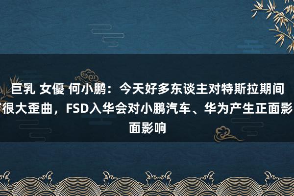巨乳 女優 何小鹏：今天好多东谈主对特斯拉期间有很大歪曲，FSD入华会对小鹏汽车、华为产生正面影响