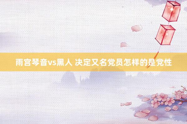 雨宫琴音vs黑人 决定又名党员怎样的是党性