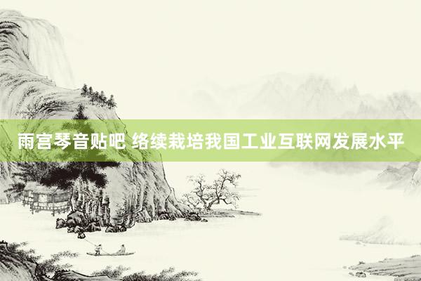 雨宫琴音贴吧 络续栽培我国工业互联网发展水平