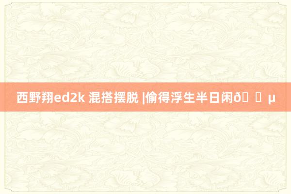 西野翔ed2k 混搭摆脱 |偷得浮生半日闲🍵
