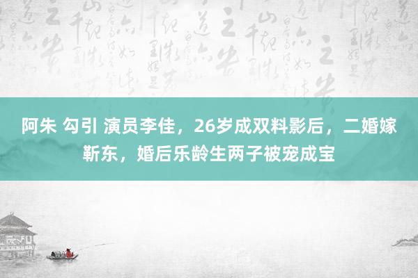 阿朱 勾引 演员李佳，26岁成双料影后，二婚嫁靳东，婚后乐龄生两子被宠成宝