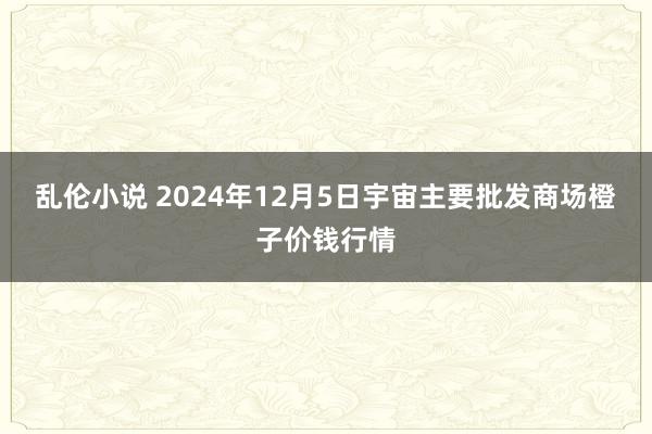乱伦小说 2024年12月5日宇宙主要批发商场橙子价钱行情