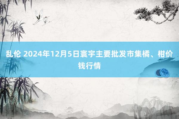 乱伦 2024年12月5日寰宇主要批发市集橘、柑价钱行情