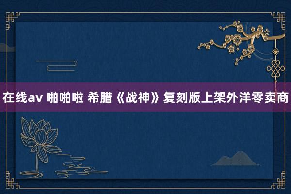 在线av 啪啪啦 希腊《战神》复刻版上架外洋零卖商