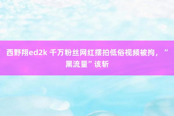 西野翔ed2k 千万粉丝网红摆拍低俗视频被拘，“黑流量”该斩