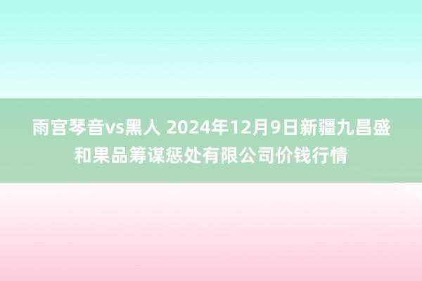雨宫琴音vs黑人 2024年12月9日新疆九昌盛和果品筹谋惩处有限公司价钱行情