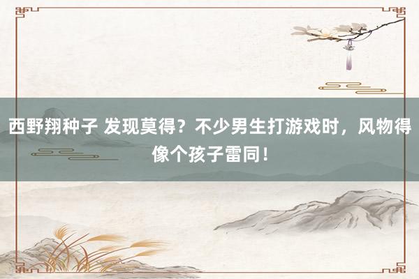 西野翔种子 发现莫得？不少男生打游戏时，风物得像个孩子雷同！