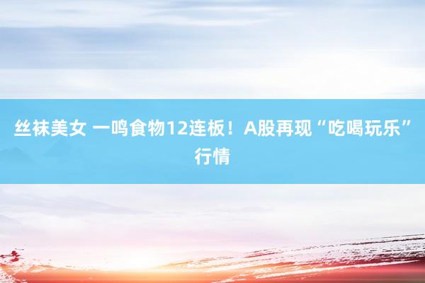 丝袜美女 一鸣食物12连板！A股再现“吃喝玩乐”行情