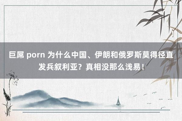 巨屌 porn 为什么中国、伊朗和俄罗斯莫得径直发兵叙利亚？真相没那么浅易！