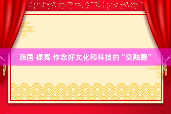 韩国 裸舞 作念好文化和科技的“交融题”