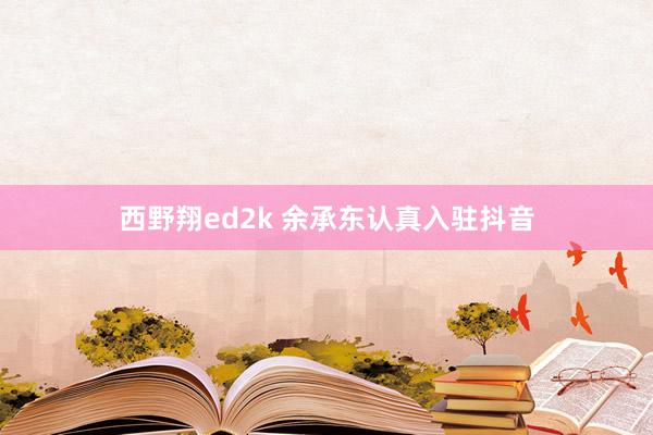 西野翔ed2k 余承东认真入驻抖音