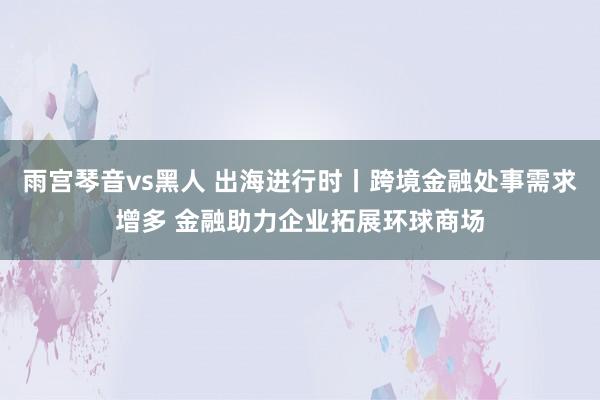 雨宫琴音vs黑人 出海进行时丨跨境金融处事需求增多 金融助力企业拓展环球商场