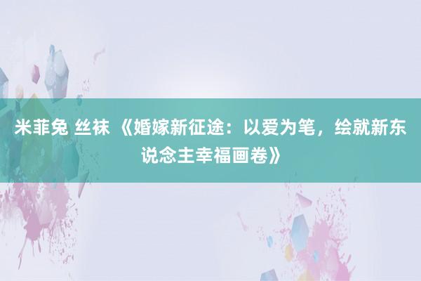 米菲兔 丝袜 《婚嫁新征途：以爱为笔，绘就新东说念主幸福画卷》