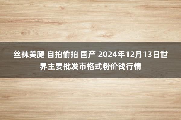 丝袜美腿 自拍偷拍 国产 2024年12月13日世界主要批发市格式粉价钱行情