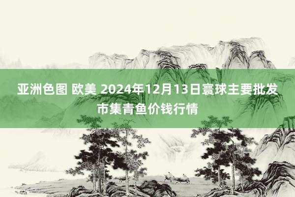亚洲色图 欧美 2024年12月13日寰球主要批发市集青鱼价钱行情