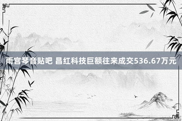 雨宫琴音贴吧 昌红科技巨额往来成交536.67万元