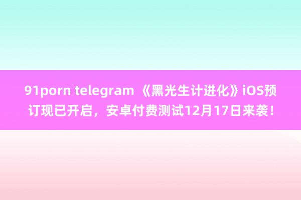 91porn telegram 《黑光生计进化》iOS预订现已开启，安卓付费测试12月17日来袭！