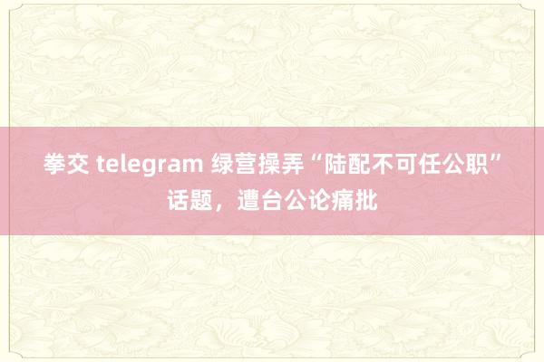 拳交 telegram 绿营操弄“陆配不可任公职”话题，遭台公论痛批