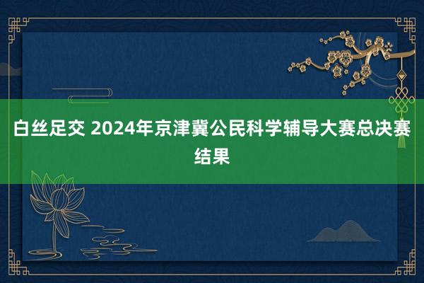 白丝足交 2024年京津冀公民科学辅导大赛总决赛结果