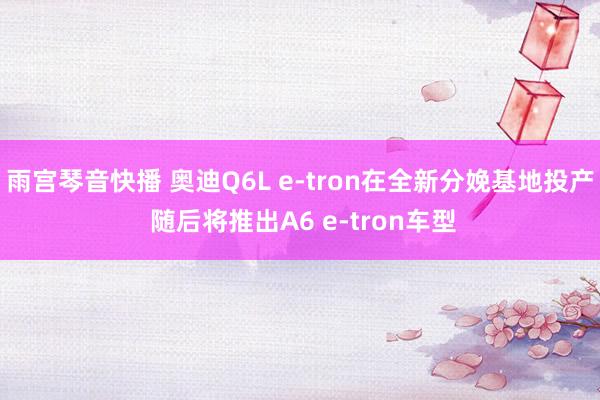 雨宫琴音快播 奥迪Q6L e-tron在全新分娩基地投产 随后将推出A6 e-tron车型