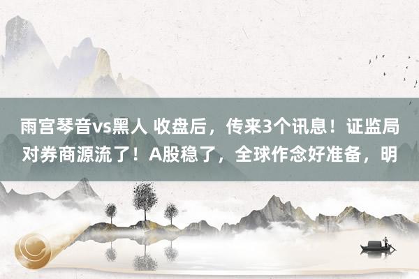 雨宫琴音vs黑人 收盘后，传来3个讯息！证监局对券商源流了！A股稳了，全球作念好准备，明