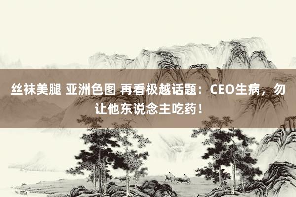 丝袜美腿 亚洲色图 再看极越话题：CEO生病，勿让他东说念主吃药！