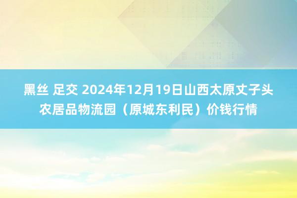 黑丝 足交 2024年12月19日山西太原丈子头农居品物流园(原城东利民)价钱行情