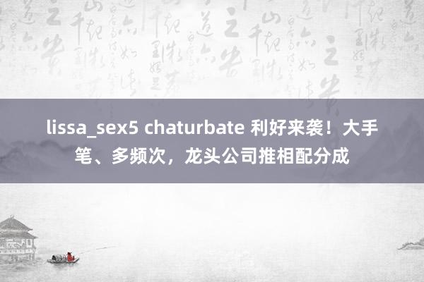 lissa_sex5 chaturbate 利好来袭！大手笔、多频次，龙头公司推相配分成
