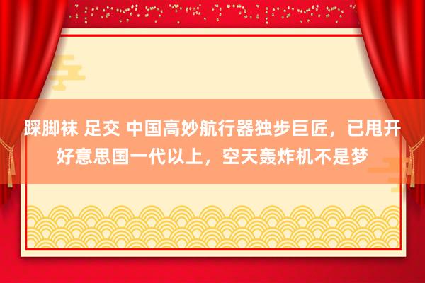 踩脚袜 足交 中国高妙航行器独步巨匠，已甩开好意思国一代以上，空天轰炸机不是梦