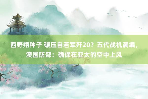 西野翔种子 碾压自若军歼20？五代战机满编，澳国防部：确保在亚太的空中上风