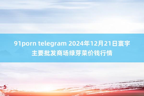 91porn telegram 2024年12月21日寰宇主要批发商场绿芽菜价钱行情