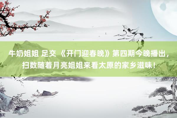 牛奶姐姐 足交 《开门迎春晚》第四期今晚播出，扫数随着月亮姐姐来看太原的家乡滋味！