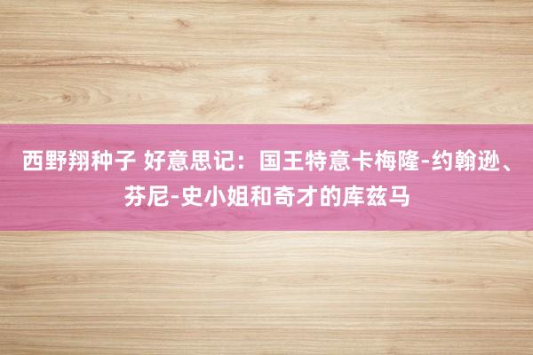 西野翔种子 好意思记：国王特意卡梅隆-约翰逊、芬尼-史小姐和奇才的库兹马