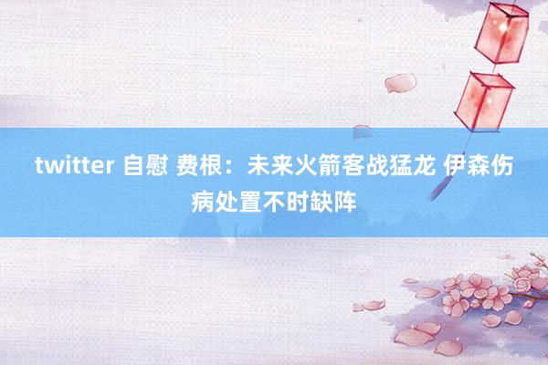 twitter 自慰 费根：未来火箭客战猛龙 伊森伤病处置不时缺阵