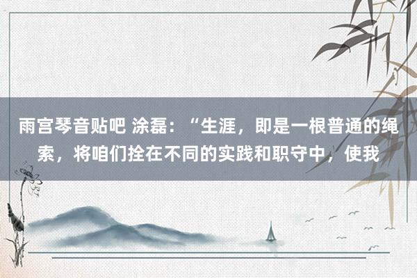 雨宫琴音贴吧 涂磊：“生涯，即是一根普通的绳索，将咱们拴在不同的实践和职守中，使我