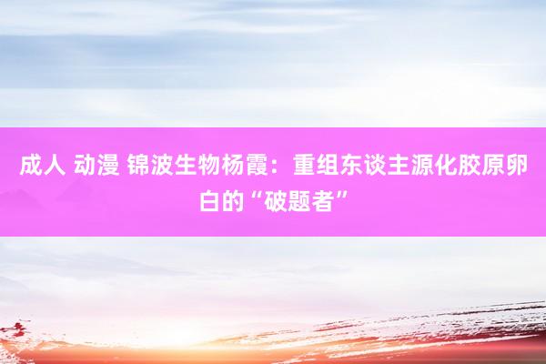 成人 动漫 锦波生物杨霞：重组东谈主源化胶原卵白的“破题者”