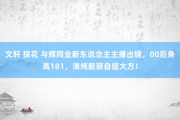 文轩 探花 与辉同业新东说念主主播出镜，00后身高181，清纯靓丽自信大方！