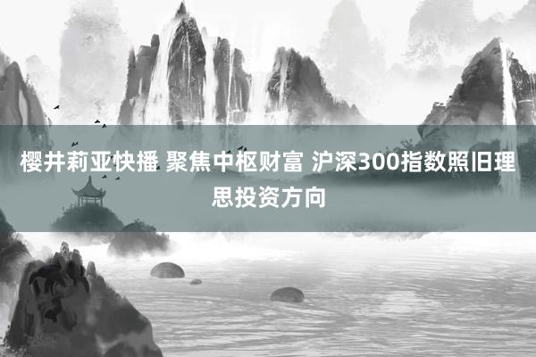 樱井莉亚快播 聚焦中枢财富 沪深300指数照旧理思投资方向