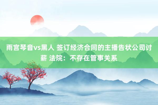 雨宫琴音vs黑人 签订经济合同的主播告状公司讨薪 法院：不存在管事关系